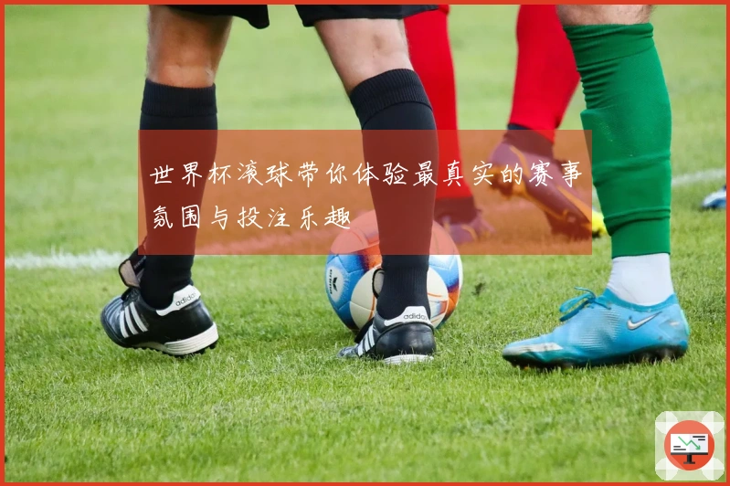 世界杯滚球带你体验最真实的赛事氛围与投注乐趣