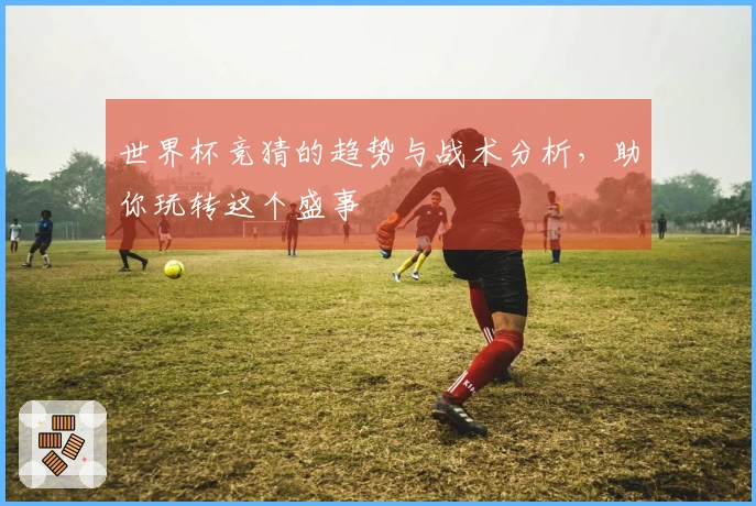 世界杯竞猜的趋势与战术分析，助你玩转这个盛事